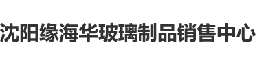 大逼操沈阳缘海华玻璃制品销售中心